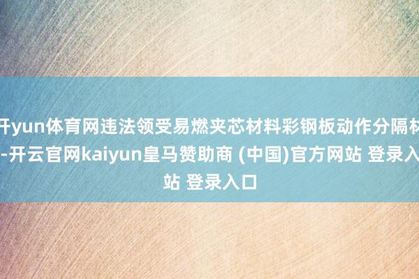 开yun体育网违法领受易燃夹芯材料彩钢板动作分隔材料-开云官网kaiyun皇马赞助商 (中国)官方网站 登录入口