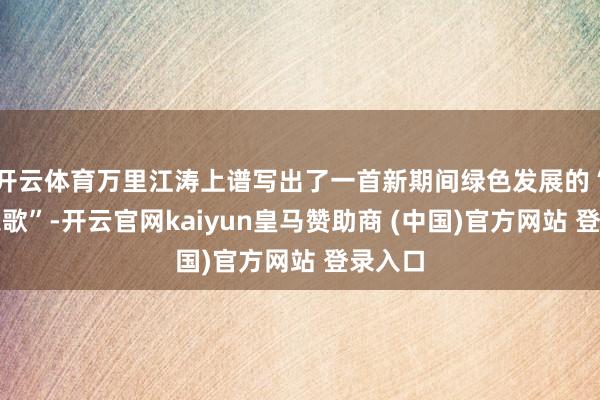 开云体育万里江涛上谱写出了一首新期间绿色发展的“长江之歌”-开云官网kaiyun皇马赞助商 (中国)官方网站 登录入口