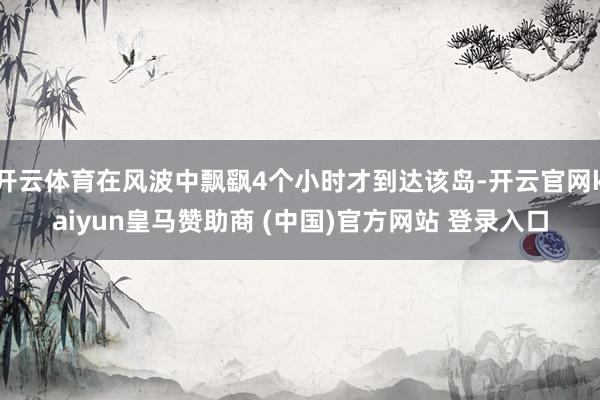 开云体育在风波中飘飖4个小时才到达该岛-开云官网kaiyun皇马赞助商 (中国)官方网站 登录入口