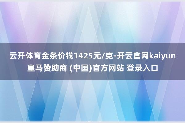 云开体育金条价钱1425元/克-开云官网kaiyun皇马赞助商 (中国)官方网站 登录入口