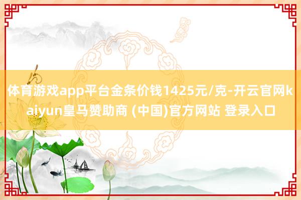 体育游戏app平台金条价钱1425元/克-开云官网kaiyun皇马赞助商 (中国)官方网站 登录入口
