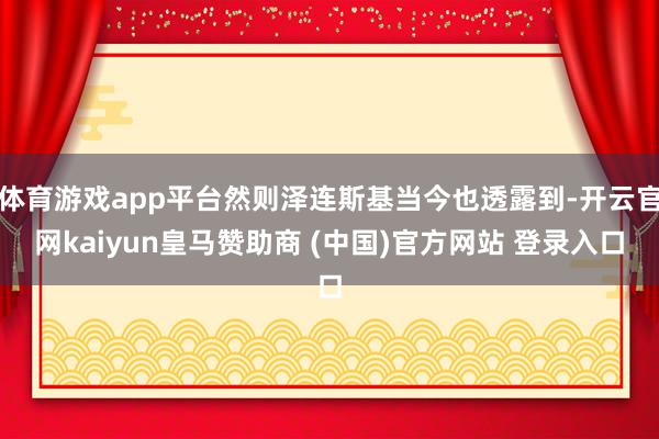 体育游戏app平台然则泽连斯基当今也透露到-开云官网kaiyun皇马赞助商 (中国)官方网站 登录入口