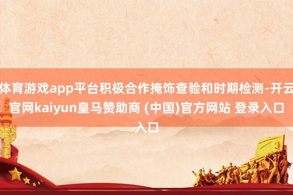 体育游戏app平台积极合作掩饰查验和时期检测-开云官网kaiyun皇马赞助商 (中国)官方网站 登录入口