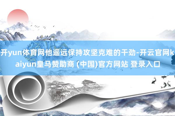 开yun体育网他遥远保持攻坚克难的干劲-开云官网kaiyun皇马赞助商 (中国)官方网站 登录入口