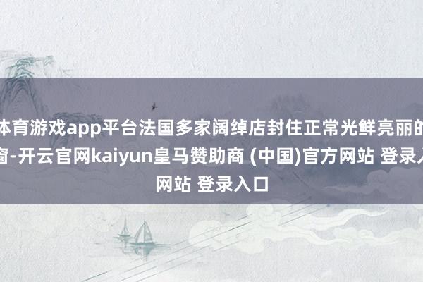 体育游戏app平台法国多家阔绰店封住正常光鲜亮丽的橱窗-开云官网kaiyun皇马赞助商 (中国)官方网站 登录入口